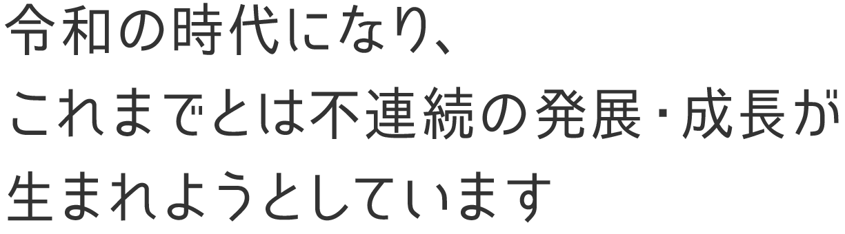 令和の時代になり、
                                    これまでとは不連続の発展・成長が
                                    生まれようとしています